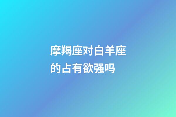 摩羯座对白羊座的占有欲强吗-第1张-星座运势-玄机派