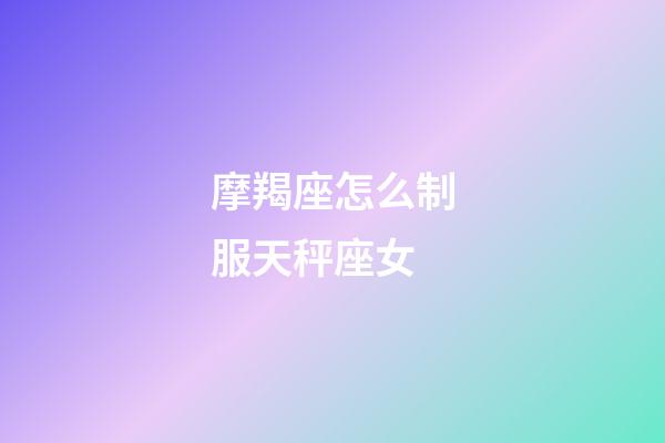 摩羯座怎么制服天秤座女-第1张-星座运势-玄机派