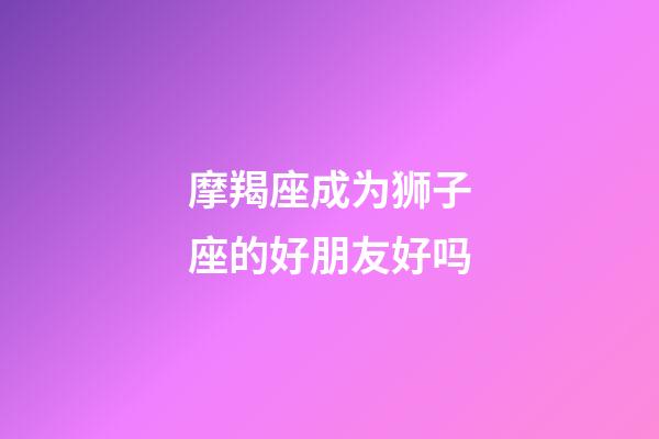 摩羯座成为狮子座的好朋友好吗-第1张-星座运势-玄机派