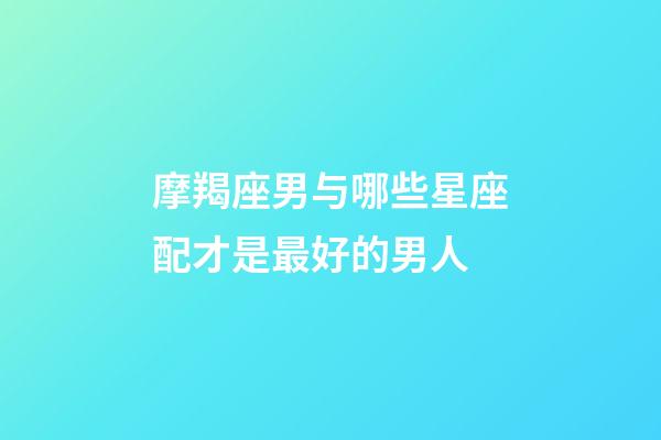 摩羯座男与哪些星座配才是最好的男人-第1张-星座运势-玄机派