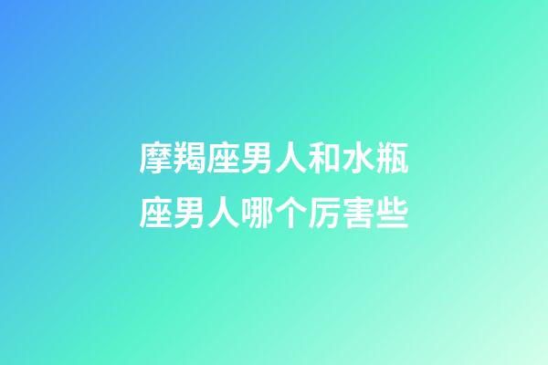 摩羯座男人和水瓶座男人哪个厉害些-第1张-星座运势-玄机派