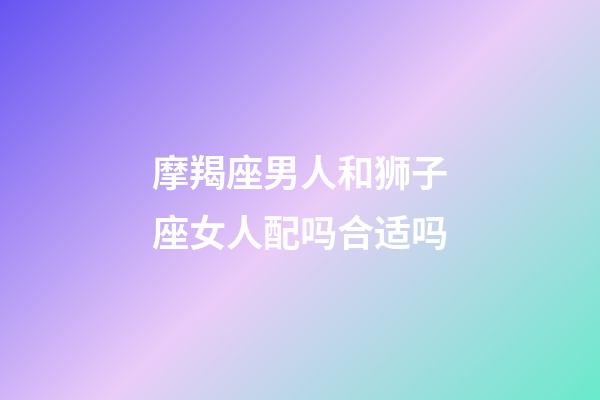 摩羯座男人和狮子座女人配吗合适吗-第1张-星座运势-玄机派