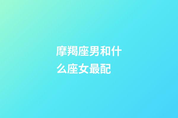 摩羯座男和什么座女最配（摩羯男喜欢的身材）-第1张-星座运势-玄机派