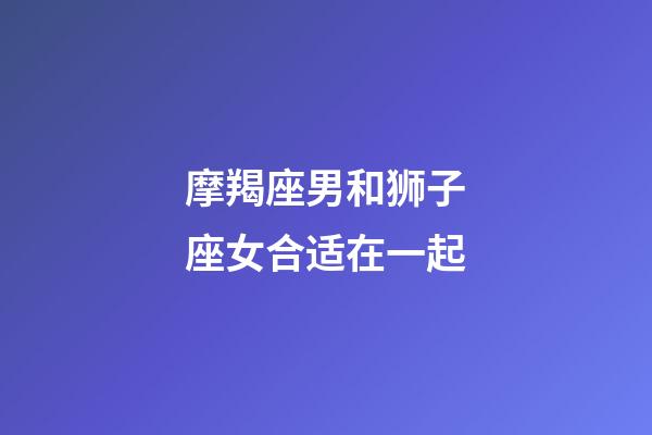 摩羯座男和狮子座女合适在一起-第1张-星座运势-玄机派