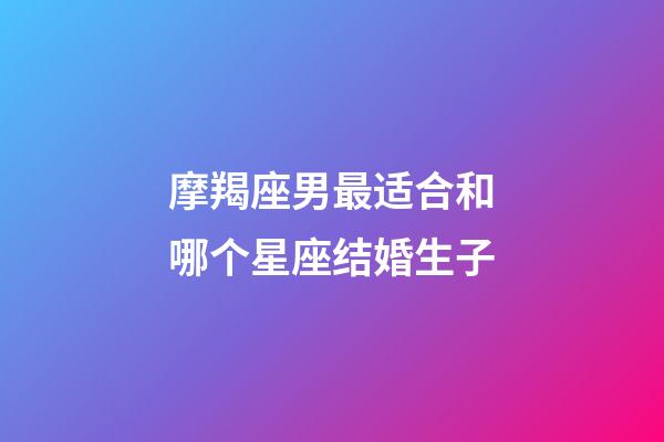 摩羯座男最适合和哪个星座结婚生子-第1张-星座运势-玄机派