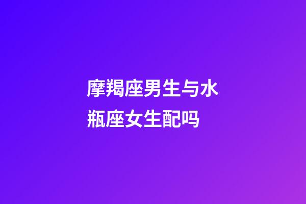 摩羯座男生与水瓶座女生配吗-第1张-星座运势-玄机派
