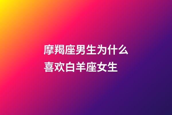 摩羯座男生为什么喜欢白羊座女生-第1张-星座运势-玄机派