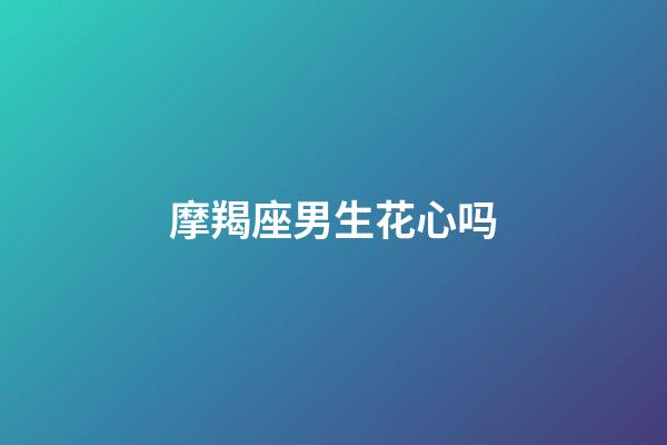 摩羯座男生花心吗（为什么摩羯座被称为床上公务员）-第1张-星座运势-玄机派