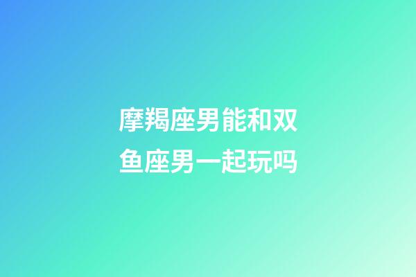 摩羯座男能和双鱼座男一起玩吗-第1张-星座运势-玄机派