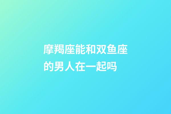 摩羯座能和双鱼座的男人在一起吗-第1张-星座运势-玄机派