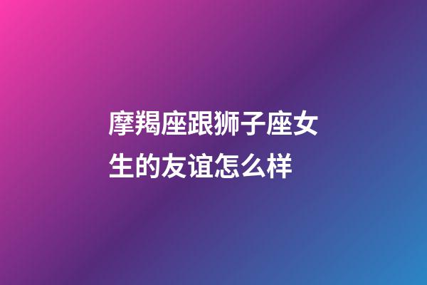 摩羯座跟狮子座女生的友谊怎么样-第1张-星座运势-玄机派