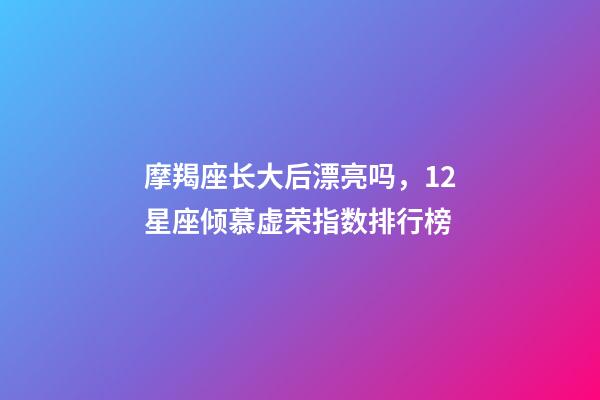 摩羯座长大后漂亮吗，12星座倾慕虚荣指数排行榜-第1张-观点-玄机派