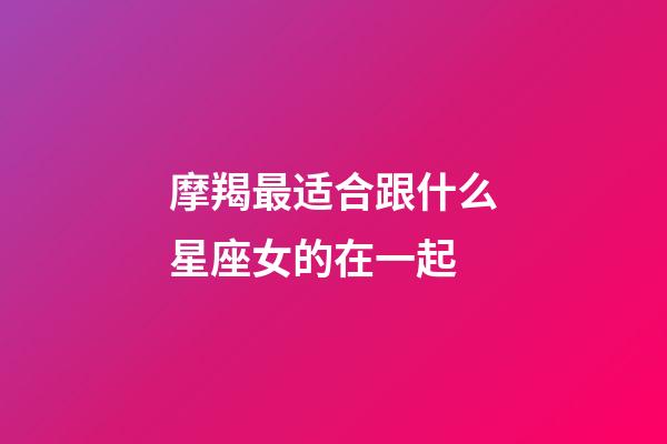 摩羯最适合跟什么星座女的在一起-第1张-星座运势-玄机派