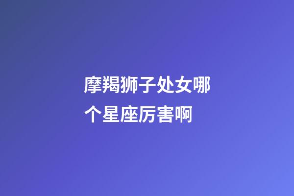 摩羯狮子处女哪个星座厉害啊-第1张-星座运势-玄机派