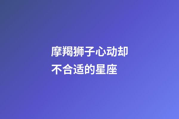 摩羯狮子心动却不合适的星座-第1张-星座运势-玄机派