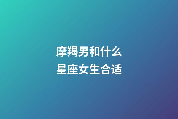 摩羯男和什么星座女生合适-第1张-星座运势-玄机派
