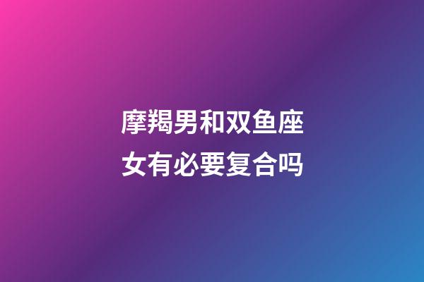 摩羯男和双鱼座女有必要复合吗-第1张-星座运势-玄机派