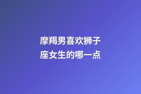 摩羯男喜欢狮子座女生的哪一点-第1张-星座运势-玄机派