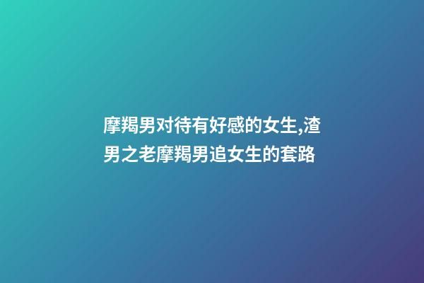 摩羯男对待有好感的女生,渣男之老摩羯男追女生的套路-第1张-观点-玄机派