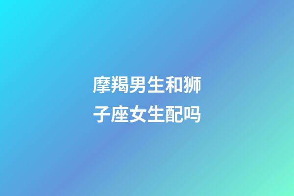 摩羯男生和狮子座女生配吗-第1张-星座运势-玄机派