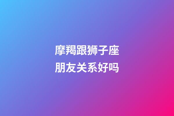 摩羯跟狮子座朋友关系好吗-第1张-星座运势-玄机派