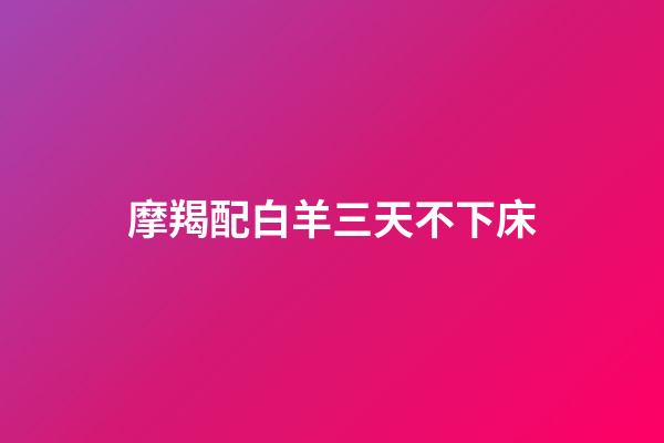 摩羯配白羊三天不下床（摩羯配白羊三天不下床什么意思）-第1张-星座运势-玄机派