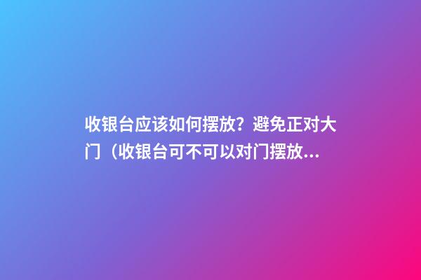 收银台应该如何摆放？避免正对大门（收银台可不可以对门摆放）