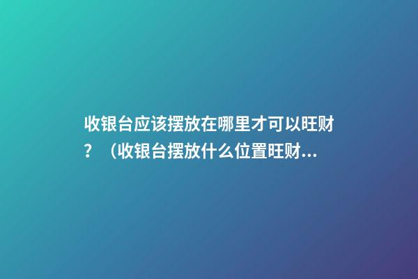 收银台应该摆放在哪里才可以旺财？（收银台摆放什么位置旺财）