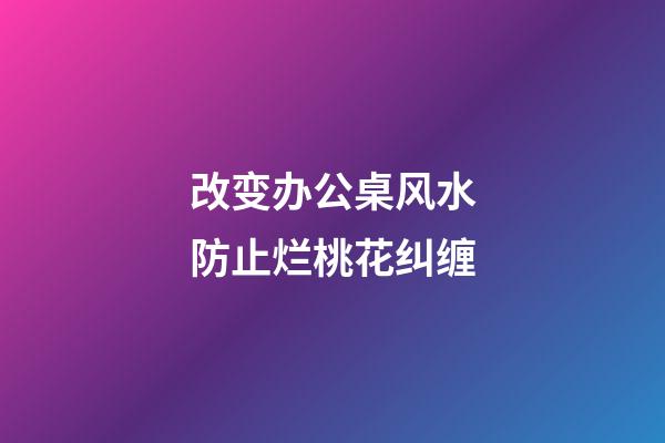 改变办公桌风水防止烂桃花纠缠