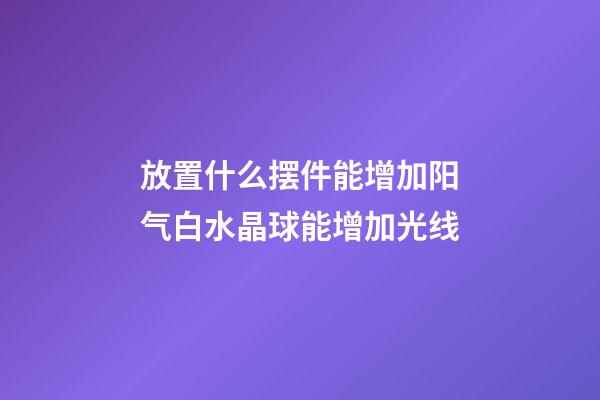 放置什么摆件能增加阳气?白水晶球能增加光线