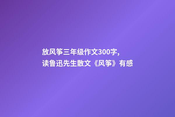 放风筝三年级作文300字,读鲁迅先生散文《风筝》有感-第1张-观点-玄机派