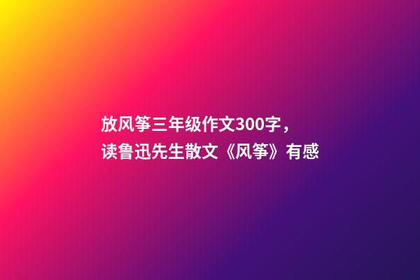 放风筝三年级作文300字，读鲁迅先生散文《风筝》有感-第1张-观点-玄机派