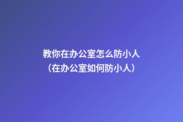 教你在办公室怎么防小人（在办公室如何防小人）
