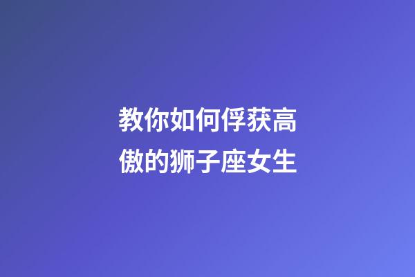 教你如何俘获高傲的狮子座女生-第1张-星座运势-玄机派