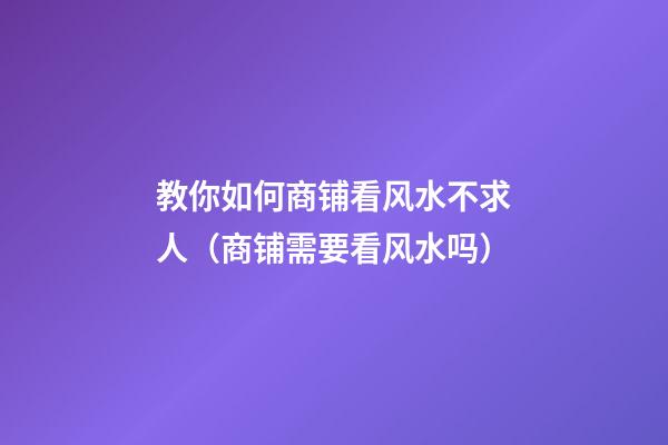 教你如何商铺看风水不求人（商铺需要看风水吗）