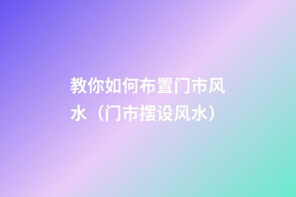 教你如何布置门市风水（门市摆设风水）