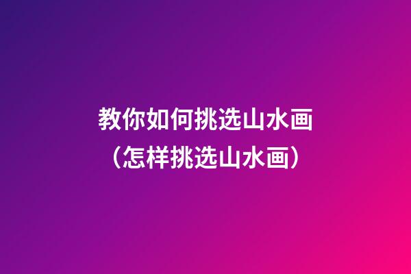 教你如何挑选山水画（怎样挑选山水画）