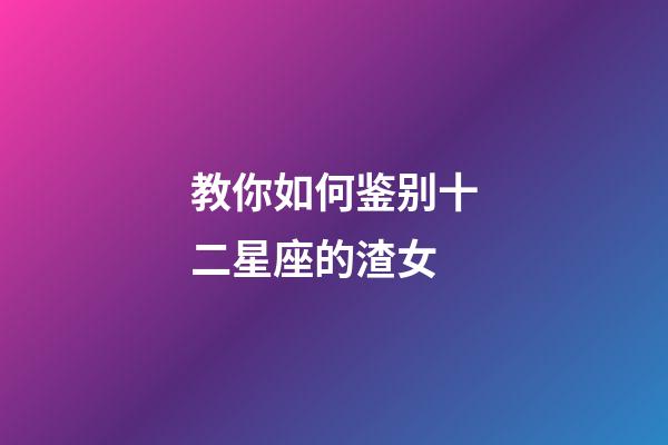 教你如何鉴别十二星座的渣女-第1张-星座运势-玄机派