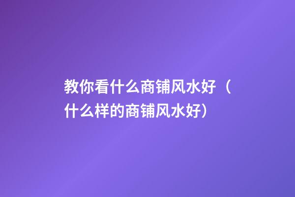 教你看什么商铺风水好（什么样的商铺风水好）
