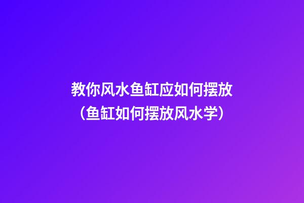 教你风水鱼缸应如何摆放（鱼缸如何摆放风水学）