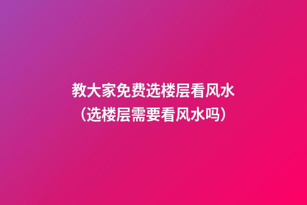 教大家免费选楼层看风水（选楼层需要看风水吗）