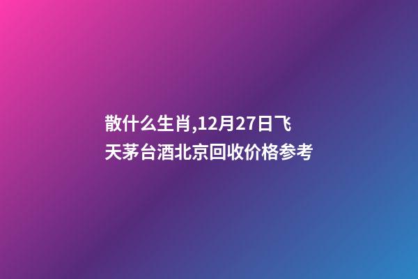 散什么生肖,12月27日飞天茅台酒北京回收价格参考-第1张-观点-玄机派