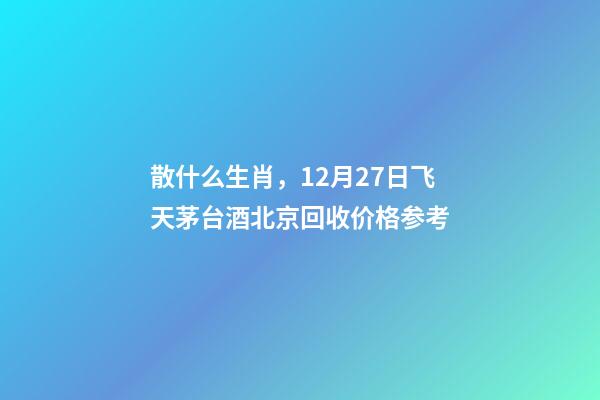 散什么生肖，12月27日飞天茅台酒北京回收价格参考-第1张-观点-玄机派