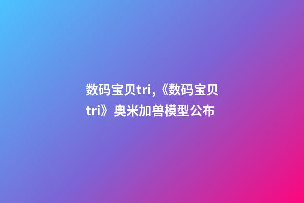 数码宝贝tri,《数码宝贝tri》奥米加兽模型公布-第1张-观点-玄机派