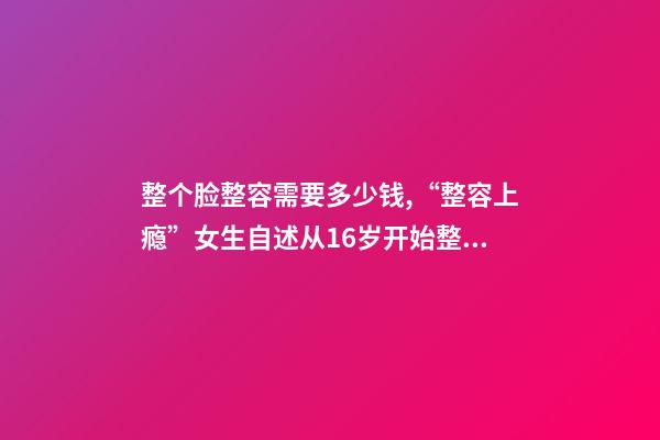 整个脸整容需要多少钱,“整容上瘾”女生自述从16岁开始整容-第1张-观点-玄机派