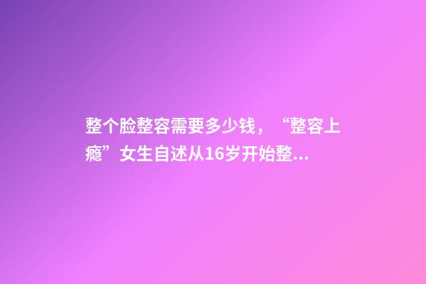 整个脸整容需要多少钱，“整容上瘾”女生自述从16岁开始整容-第1张-观点-玄机派