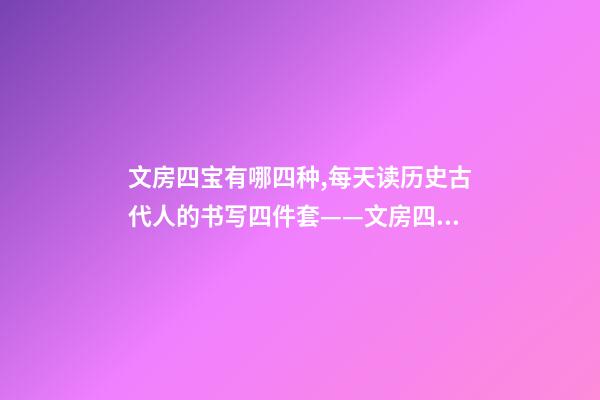 文房四宝有哪四种,每天读历史古代人的书写四件套——文房四宝-第1张-观点-玄机派