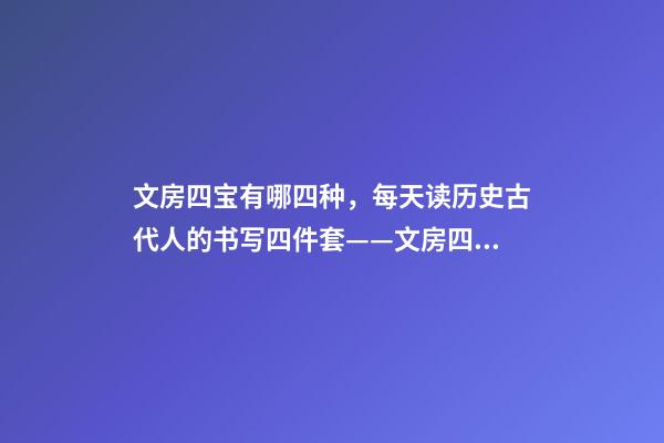 文房四宝有哪四种，每天读历史古代人的书写四件套——文房四宝-第1张-观点-玄机派