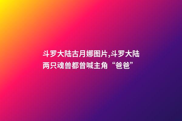 斗罗大陆古月娜图片,斗罗大陆两只魂兽都曾喊主角“爸爸”-第1张-观点-玄机派