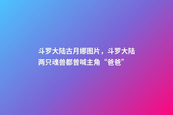 斗罗大陆古月娜图片，斗罗大陆两只魂兽都曾喊主角“爸爸”-第1张-观点-玄机派